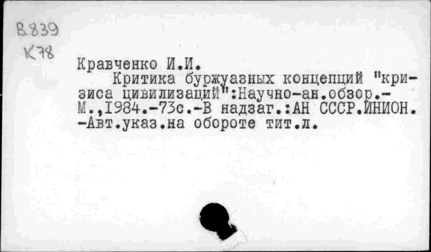 ﻿
Кравченко И.И.
Критика буржуазных концепций "кризиса цивилизаций":Научно-ан.обзор.-М.,1984.-73с.-В надзаг.:АН СССР.ЙНИОН. -Авт.указ.на обороте тит.л.